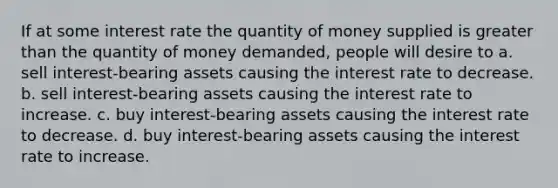 If at some interest rate the quantity of money supplied is greater than the quantity of money demanded, people will desire to a. sell interest-bearing assets causing the interest rate to decrease. b. sell interest-bearing assets causing the interest rate to increase. c. buy interest-bearing assets causing the interest rate to decrease. d. buy interest-bearing assets causing the interest rate to increase.