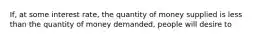 If, at some interest rate, the quantity of money supplied is less than the quantity of money demanded, people will desire to