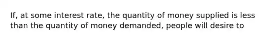 If, at some interest rate, the quantity of money supplied is <a href='https://www.questionai.com/knowledge/k7BtlYpAMX-less-than' class='anchor-knowledge'>less than</a> the quantity of money demanded, people will desire to