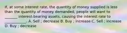 If, at some interest rate, the quantity of money supplied is less than the quantity of money demanded, people will want to _______ interest-bearing assets, causing the interest rate to ____________. A. Sell ; decrease B. Buy ; increase C. Sell ; increase D. Buy ; decrease