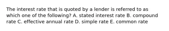 The interest rate that is quoted by a lender is referred to as which one of the following? A. stated interest rate B. compound rate C. effective annual rate D. simple rate E. common rate