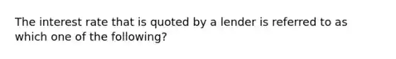 The interest rate that is quoted by a lender is referred to as which one of the following?