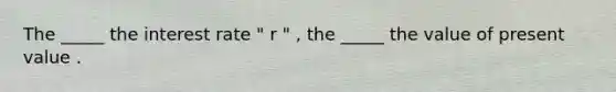 The _____ the interest rate " r " , the _____ the value of present value .