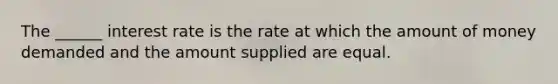 The ______ interest rate is the rate at which the amount of money demanded and the amount supplied are equal.