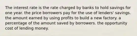 The interest rate is the rate charged by banks to hold savings for one year. the price borrowers pay for the use of lenders' savings. the amount earned by using profits to build a new factory. a percentage of the amount saved by borrowers. the opportunity cost of lending money.