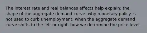 The interest rate and real balances effects help explain: the shape of the aggregate demand curve. why monetary policy is not used to curb unemployment. when the aggregate demand curve shifts to the left or right. how we determine the price level.