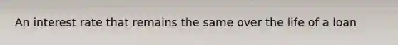An interest rate that remains the same over the life of a loan