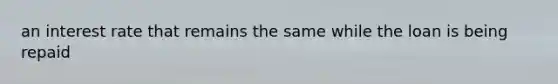 an interest rate that remains the same while the loan is being repaid