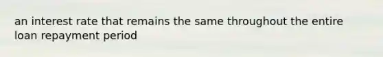 an interest rate that remains the same throughout the entire loan repayment period