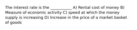 The interest rate is the ___________ A) Rental cost of money B) Measure of economic activity C) speed at which the money supply is increasing D) Increase in the price of a market basket of goods