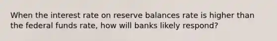 When the interest rate on reserve balances rate is higher than the federal funds rate, how will banks likely respond?