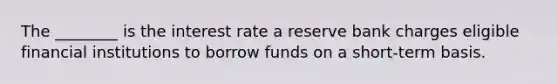 The ________ is the interest rate a reserve bank charges eligible financial institutions to borrow funds on a short-term basis.