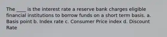 The ____ is the interest rate a reserve bank charges eligible financial institutions to borrow funds on a short term basis. a. Basis point b. Index rate c. Consumer Price index d. Discount Rate