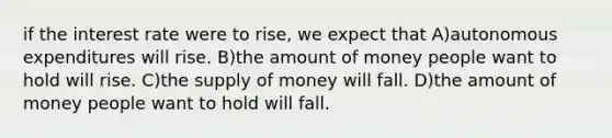 if the interest rate were to rise, we expect that A)autonomous expenditures will rise. B)the amount of money people want to hold will rise. C)the supply of money will fall. D)the amount of money people want to hold will fall.