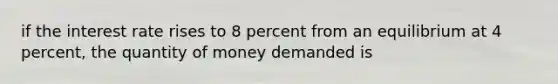 if the interest rate rises to 8 percent from an equilibrium at 4 percent, the quantity of money demanded is