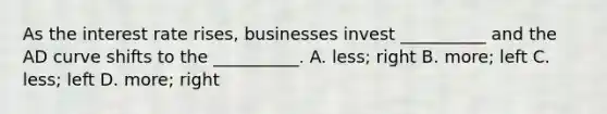 As the interest rate rises, businesses invest __________ and the AD curve shifts to the __________. A. less; right B. more; left C. less; left D. more; right