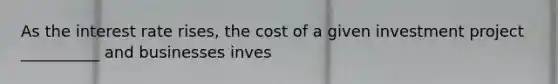 As the interest rate rises, the cost of a given investment project __________ and businesses inves