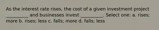 As the interest rate rises, the cost of a given investment project __________ and businesses invest __________. Select one: a. rises; more b. rises; less c. falls; more d. falls; less