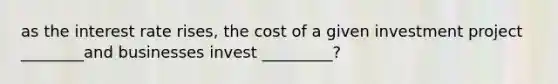 as the interest rate rises, the cost of a given investment project ________and businesses invest _________?