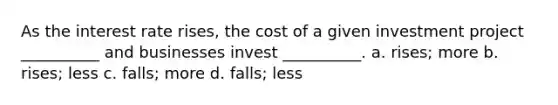 As the interest rate rises, the cost of a given investment project __________ and businesses invest __________. a. rises; more b. rises; less c. falls; more d. falls; less