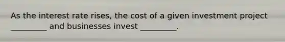 As the interest rate rises, the cost of a given investment project _________ and businesses invest _________.