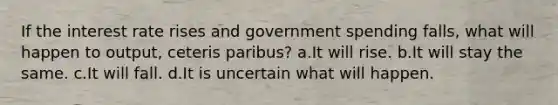 If the interest rate rises and government spending falls, what will happen to output, ceteris paribus? a.It will rise. b.It will stay the same. c.It will fall. d.It is uncertain what will happen.