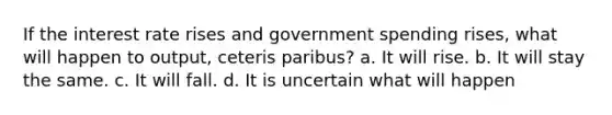 If the interest rate rises and government spending rises, what will happen to output, ceteris paribus? a. It will rise. b. It will stay the same. c. It will fall. d. It is uncertain what will happen