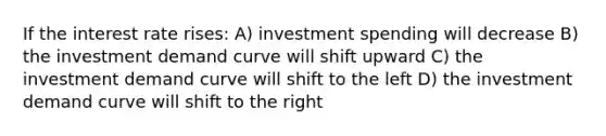 If the interest rate rises: A) investment spending will decrease B) the investment demand curve will shift upward C) the investment demand curve will shift to the left D) the investment demand curve will shift to the right