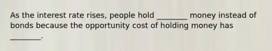 As the interest rate rises, people hold ________ money instead of bonds because the opportunity cost of holding money has ________.