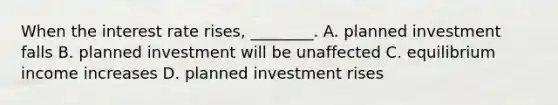 When the interest rate rises, ________. A. planned investment falls B. planned investment will be unaffected C. equilibrium income increases D. planned investment rises