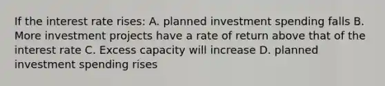 If the interest rate rises: A. planned investment spending falls B. More investment projects have a rate of return above that of the interest rate C. Excess capacity will increase D. planned investment spending rises