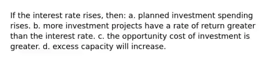 If the interest rate rises, then: a. planned investment spending rises. b. more investment projects have a rate of return greater than the interest rate. c. the opportunity cost of investment is greater. d. excess capacity will increase.