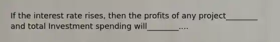 If the interest rate rises, then the profits of any project________ and total Investment spending will________....