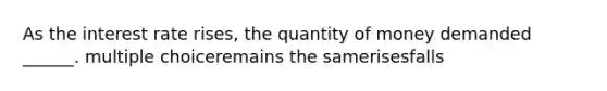 As the interest rate rises, the quantity of money demanded ______. multiple choiceremains the samerisesfalls