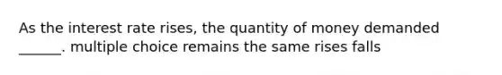 As the interest rate rises, the quantity of money demanded ______. multiple choice remains the same rises falls