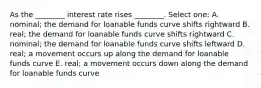 As the ________ interest rate rises ________. Select one: A. nominal; the demand for loanable funds curve shifts rightward B. real; the demand for loanable funds curve shifts rightward C. nominal; the demand for loanable funds curve shifts leftward D. real; a movement occurs up along the demand for loanable funds curve E. real; a movement occurs down along the demand for loanable funds curve