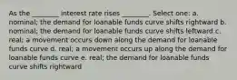 As the ________ interest rate rises ________. Select one: a. nominal; the demand for loanable funds curve shifts rightward b. nominal; the demand for loanable funds curve shifts leftward c. real; a movement occurs down along the demand for loanable funds curve d. real; a movement occurs up along the demand for loanable funds curve e. real; the demand for loanable funds curve shifts rightward