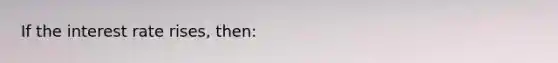 If the interest rate rises, then: