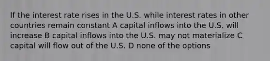 If the interest rate rises in the U.S. while interest rates in other countries remain constant A capital inflows into the U.S. will increase B capital inflows into the U.S. may not materialize C capital will flow out of the U.S. D none of the options