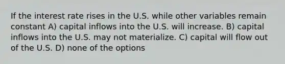 If the interest rate rises in the U.S. while other variables remain constant A) capital inflows into the U.S. will increase. B) capital inflows into the U.S. may not materialize. C) capital will flow out of the U.S. D) none of the options