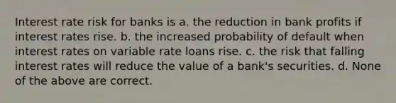 Interest rate risk for banks is a. the reduction in bank profits if interest rates rise. b. the increased probability of default when interest rates on variable rate loans rise. c. the risk that falling interest rates will reduce the value of a bank's securities. d. None of the above are correct.