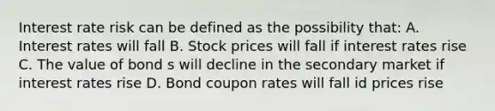 Interest rate risk can be defined as the possibility that: A. Interest rates will fall B. Stock prices will fall if interest rates rise C. The value of bond s will decline in the secondary market if interest rates rise D. Bond coupon rates will fall id prices rise