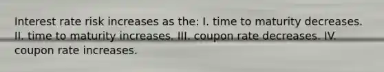 Interest rate risk increases as the: I. time to maturity decreases. II. time to maturity increases. III. coupon rate decreases. IV. coupon rate increases.