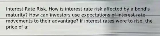 Interest Rate Risk. How is interest rate risk affected by a​ bond's maturity? How can investors use expectations of interest rate movements to their​ advantage? If interest rates were to​ rise, the price of​ a: