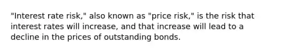 "Interest rate risk," also known as "price risk," is the risk that interest rates will increase, and that increase will lead to a decline in the prices of outstanding bonds.