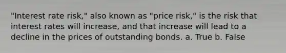 "Interest rate risk," also known as "price risk," is the risk that interest rates will increase, and that increase will lead to a decline in the prices of outstanding bonds. a. True b. False