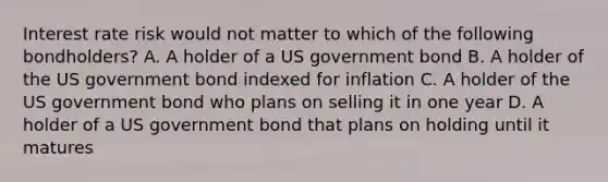 Interest rate risk would not matter to which of the following bondholders? A. A holder of a US government bond B. A holder of the US government bond indexed for inflation C. A holder of the US government bond who plans on selling it in one year D. A holder of a US government bond that plans on holding until it matures