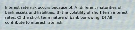 Interest rate risk occurs because of: A) different maturities of bank assets and liabilities. B) the volatility of short-term interest rates. C) the short-term nature of bank borrowing. D) All contribute to interest rate risk.