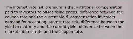 The interest rate risk premium is the: additional compensation paid to investors to offset rising prices. difference between the coupon rate and the current yield. compensation investors demand for accepting interest rate risk. difference between the yield to maturity and the current yield. difference between the market interest rate and the coupon rate.