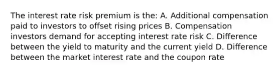 The interest rate risk premium is the: A. Additional compensation paid to investors to offset rising prices B. Compensation investors demand for accepting interest rate risk C. Difference between the yield to maturity and the current yield D. Difference between the market interest rate and the coupon rate